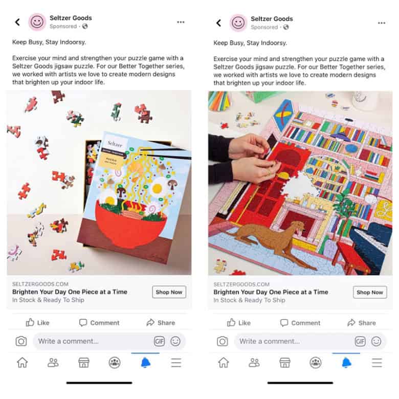 Two Facebook ads for Seltzer Goods. The ads both contain the same copy with the text: Keep Busy, Stay Indoorsy. Exercise your mind and strengthen your puzzle game with a Seltzer Goods jigsaw puzzle. For our Better Together series, we worked with artists we love to create modern designs that brighten up your indoor life. The image on the ad on the left consists of a slightly opened brightly colored Seltzer puzzle box with an image of ramen on the cover. Puzzle pieces surround the box. The photograph on the ad on the right is of a person assembling a brightly colored puzzle of a dog lying in a room with books and a piano. 